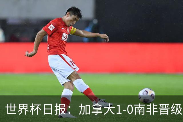 世界杯日报：加拿大1-0南非晋级创历史 韩国主帅洪明甫下课